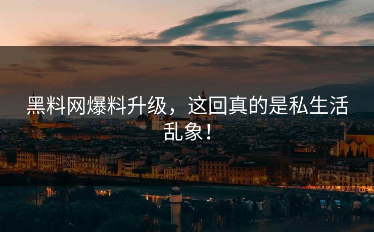黑料网爆料升级，这回真的是私生活乱象！