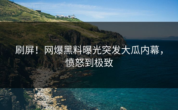 刷屏！网爆黑料曝光突发大瓜内幕，愤怒到极致