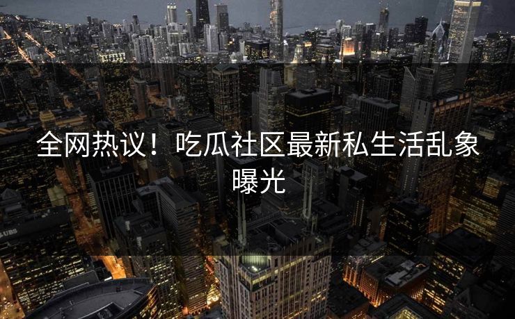 全网热议！吃瓜社区最新私生活乱象曝光