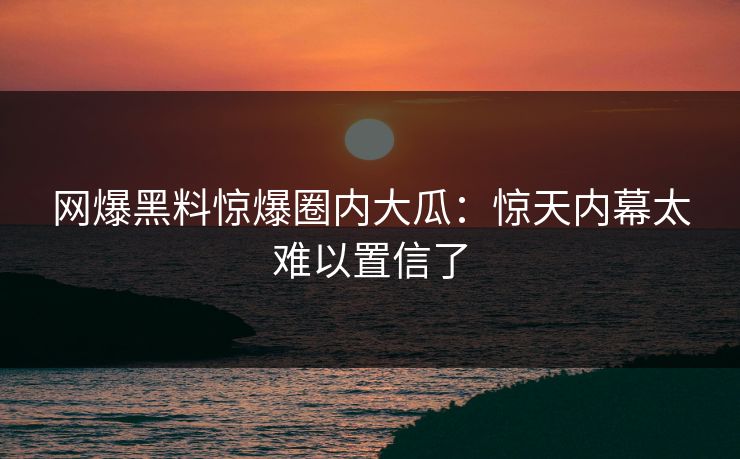 网爆黑料惊爆圈内大瓜：惊天内幕太难以置信了