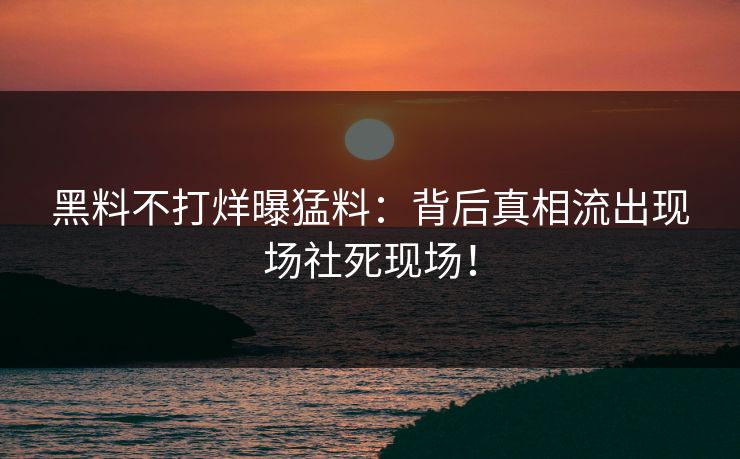 黑料不打烊曝猛料：背后真相流出现场社死现场！