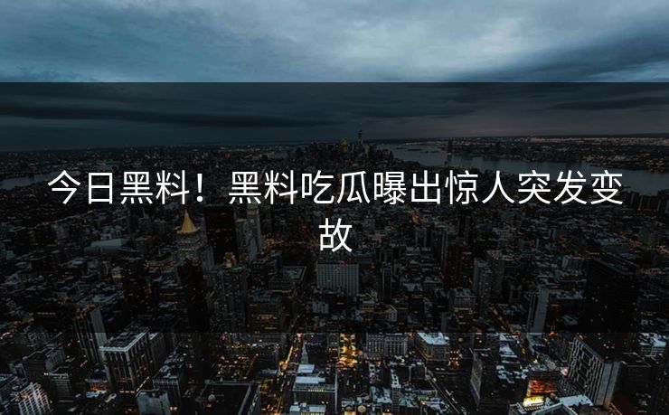 今日黑料！黑料吃瓜曝出惊人突发变故