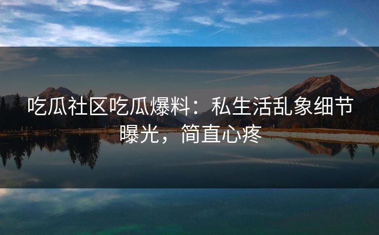 吃瓜社区吃瓜爆料：私生活乱象细节曝光，简直心疼
