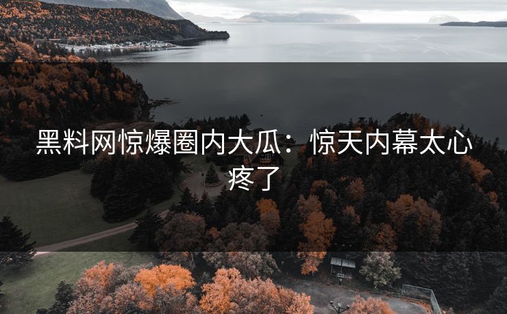 黑料网惊爆圈内大瓜：惊天内幕太心疼了
