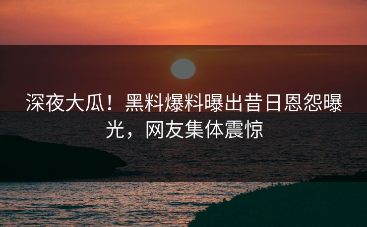 深夜大瓜！黑料爆料曝出昔日恩怨曝光，网友集体震惊