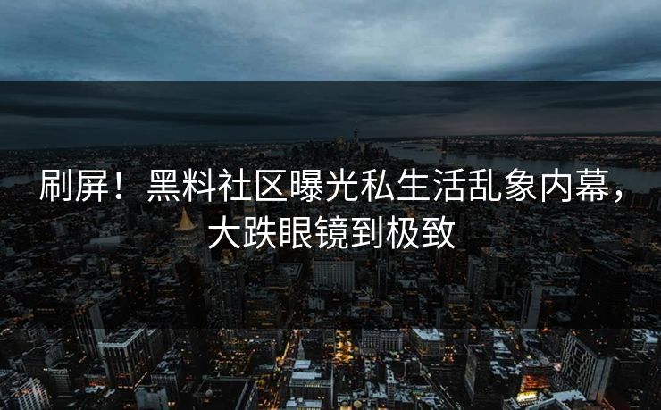 刷屏！黑料社区曝光私生活乱象内幕，大跌眼镜到极致