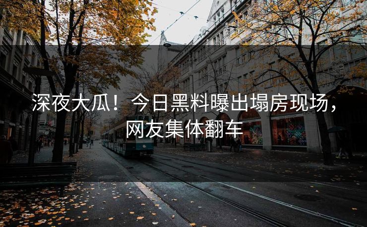 深夜大瓜！今日黑料曝出塌房现场，网友集体翻车