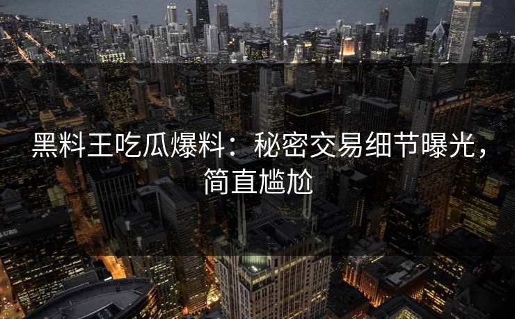 黑料王吃瓜爆料：秘密交易细节曝光，简直尴尬