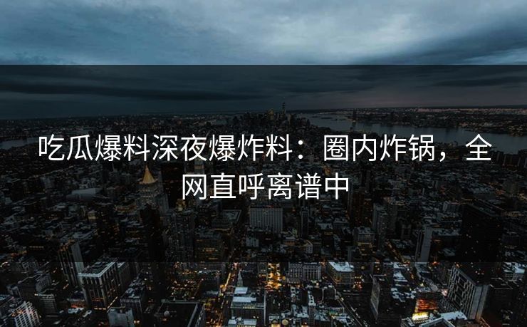 吃瓜爆料深夜爆炸料：圈内炸锅，全网直呼离谱中