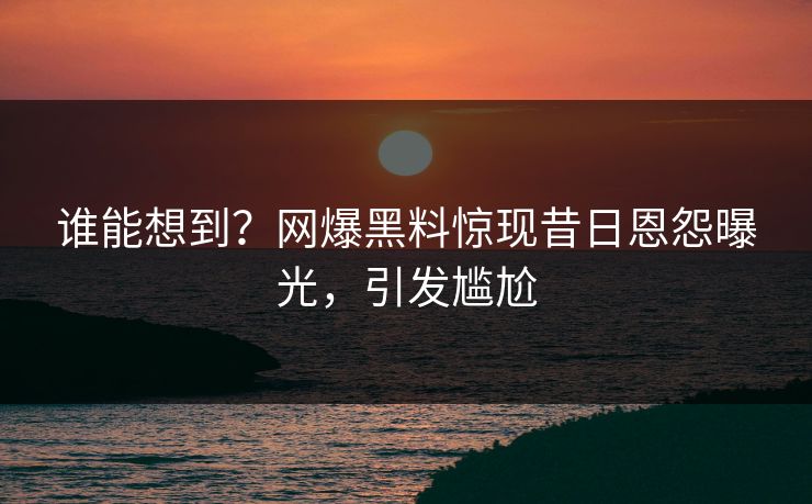 谁能想到？网爆黑料惊现昔日恩怨曝光，引发尴尬