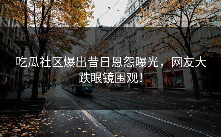 吃瓜社区爆出昔日恩怨曝光，网友大跌眼镜围观！