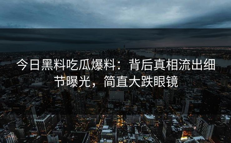 今日黑料吃瓜爆料：背后真相流出细节曝光，简直大跌眼镜