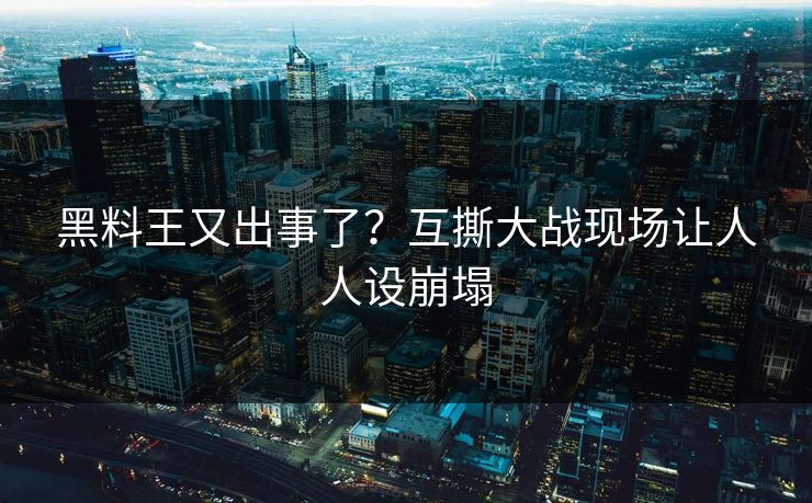 黑料王又出事了？互撕大战现场让人人设崩塌