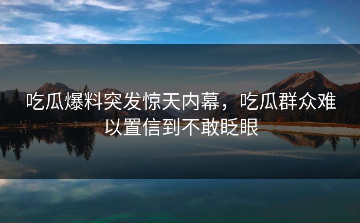 吃瓜爆料突发惊天内幕，吃瓜群众难以置信到不敢眨眼