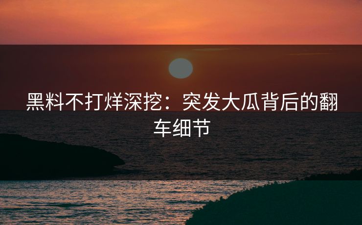 黑料不打烊深挖：突发大瓜背后的翻车细节