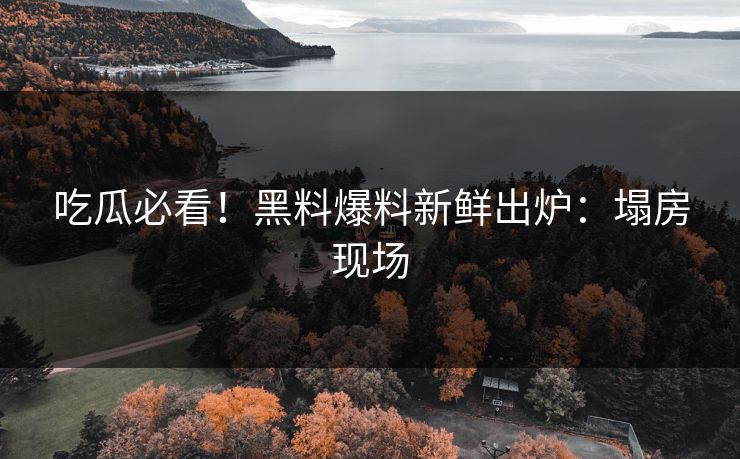 吃瓜必看！黑料爆料新鲜出炉：塌房现场