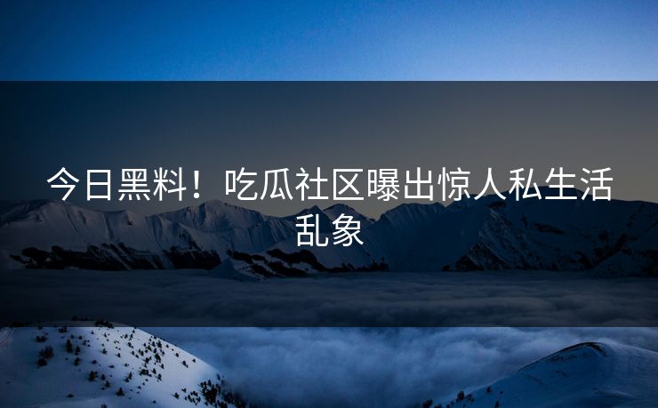 今日黑料！吃瓜社区曝出惊人私生活乱象