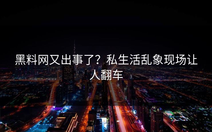 黑料网又出事了？私生活乱象现场让人翻车