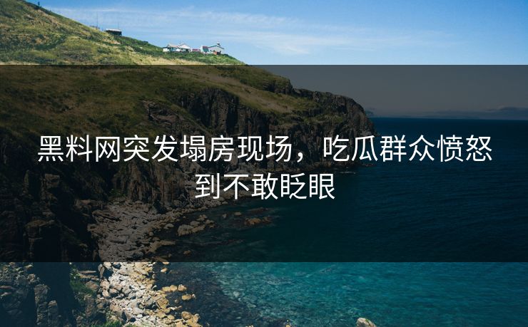 黑料网突发塌房现场，吃瓜群众愤怒到不敢眨眼