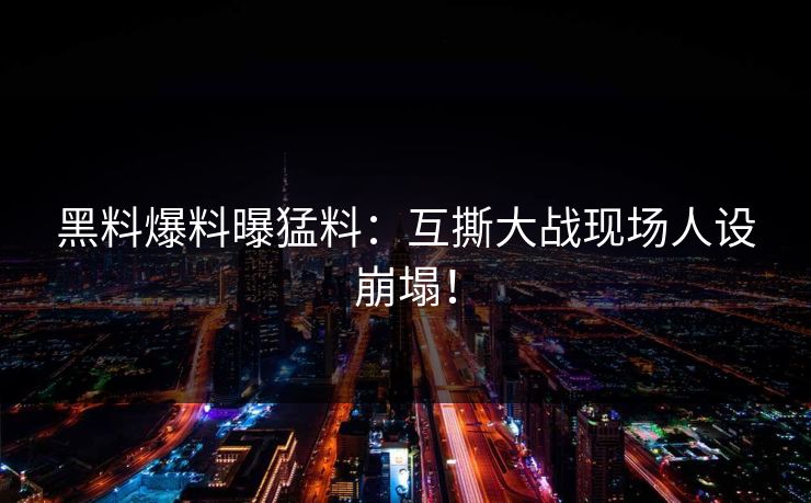 黑料爆料曝猛料：互撕大战现场人设崩塌！