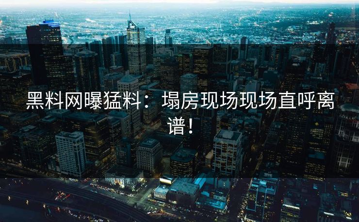 黑料网曝猛料：塌房现场现场直呼离谱！