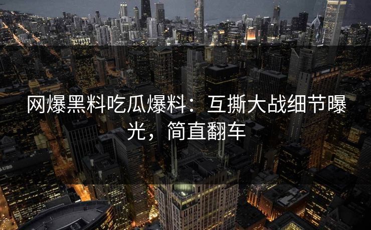 网爆黑料吃瓜爆料：互撕大战细节曝光，简直翻车