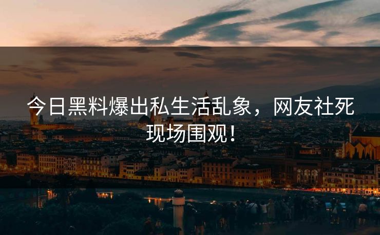 今日黑料爆出私生活乱象，网友社死现场围观！
