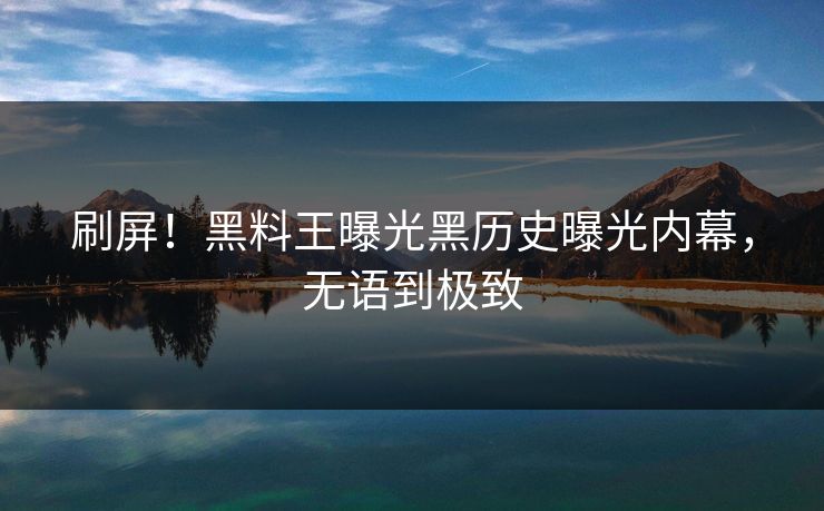 刷屏！黑料王曝光黑历史曝光内幕，无语到极致