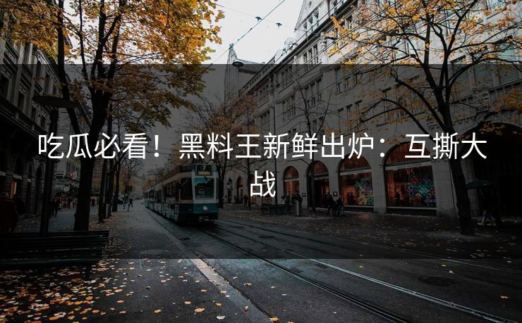 吃瓜必看！黑料王新鲜出炉：互撕大战