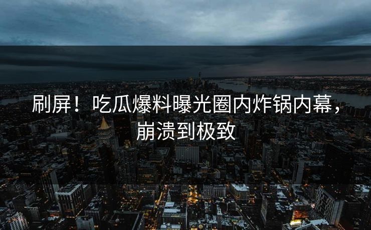 刷屏！吃瓜爆料曝光圈内炸锅内幕，崩溃到极致