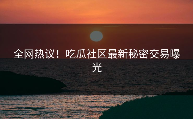 全网热议！吃瓜社区最新秘密交易曝光