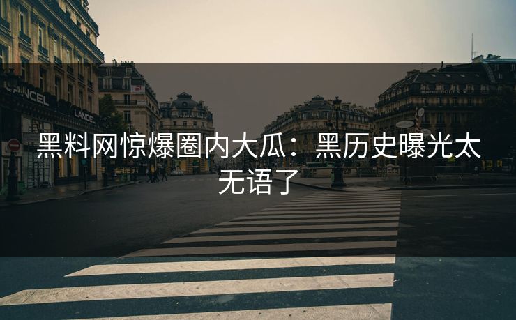 黑料网惊爆圈内大瓜：黑历史曝光太无语了