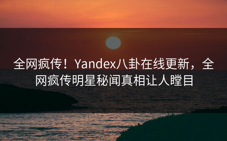 全网疯传！Yandex八卦在线更新，全网疯传明星秘闻真相让人瞠目