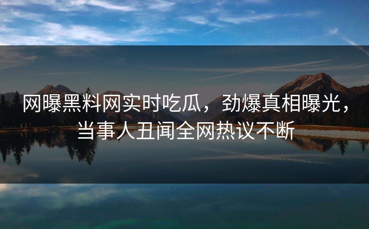 网曝黑料网实时吃瓜，劲爆真相曝光，当事人丑闻全网热议不断