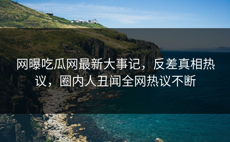 网曝吃瓜网最新大事记，反差真相热议，圈内人丑闻全网热议不断