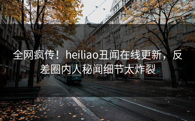 全网疯传！heiliao丑闻在线更新，反差圈内人秘闻细节太炸裂