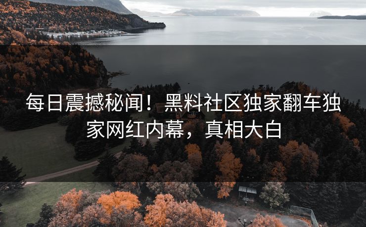 每日震撼秘闻！黑料社区独家翻车独家网红内幕，真相大白