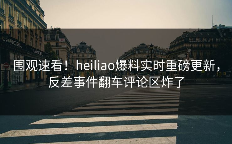 围观速看！heiliao爆料实时重磅更新，反差事件翻车评论区炸了