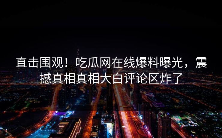 直击围观！吃瓜网在线爆料曝光，震撼真相真相大白评论区炸了