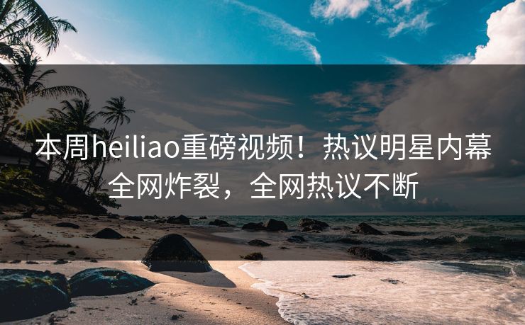 本周heiliao重磅视频！热议明星内幕全网炸裂，全网热议不断