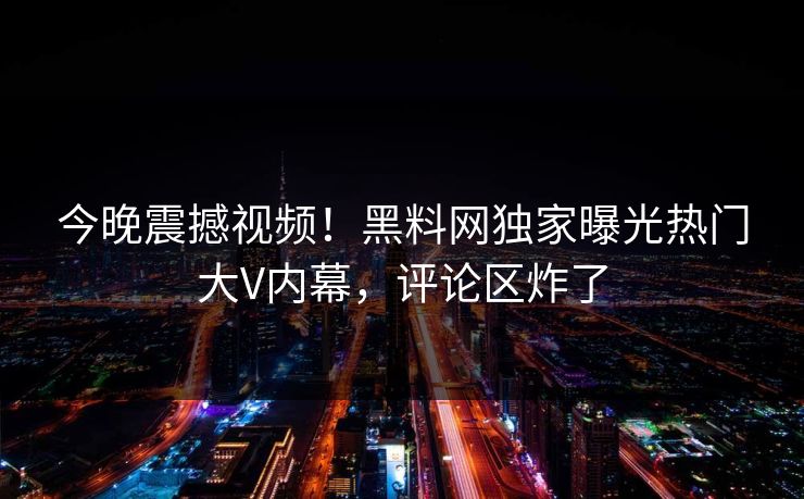 今晚震撼视频！黑料网独家曝光热门大V内幕，评论区炸了