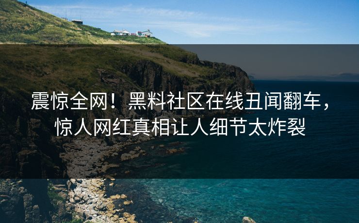震惊全网！黑料社区在线丑闻翻车，惊人网红真相让人细节太炸裂