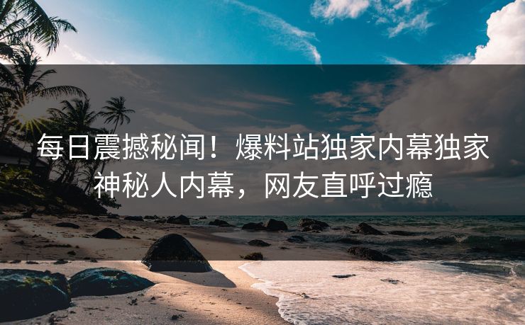 每日震撼秘闻！爆料站独家内幕独家神秘人内幕，网友直呼过瘾