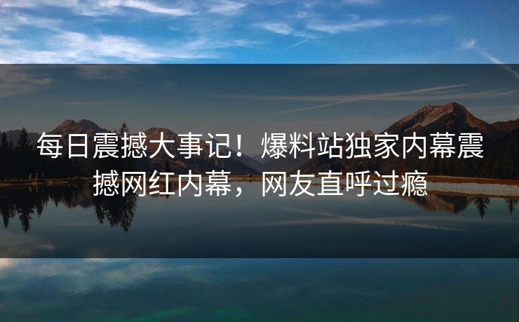 每日震撼大事记！爆料站独家内幕震撼网红内幕，网友直呼过瘾
