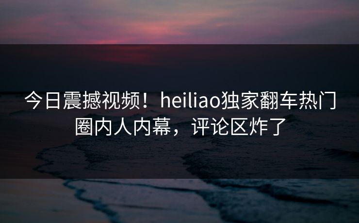 今日震撼视频！heiliao独家翻车热门圈内人内幕，评论区炸了