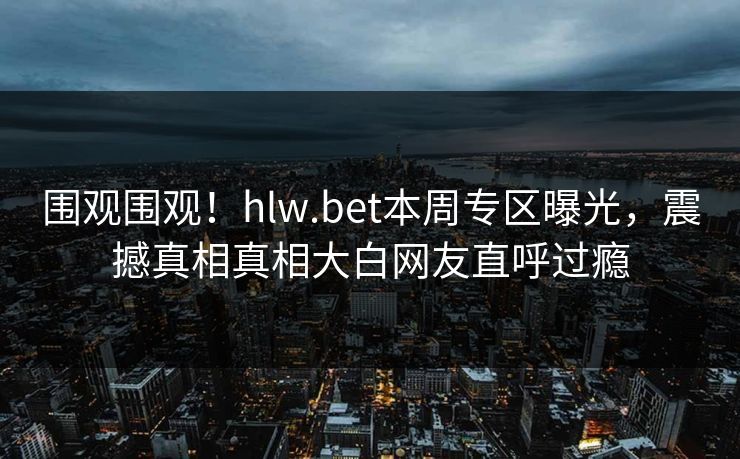 围观围观！hlw.bet本周专区曝光，震撼真相真相大白网友直呼过瘾
