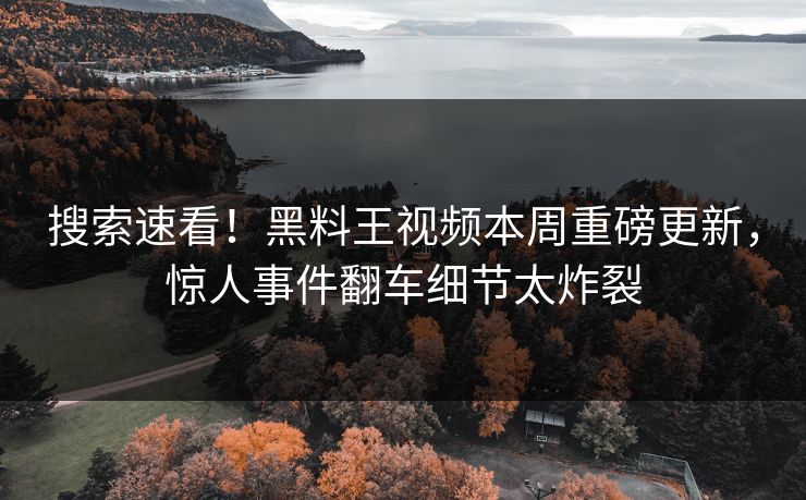 搜索速看！黑料王视频本周重磅更新，惊人事件翻车细节太炸裂