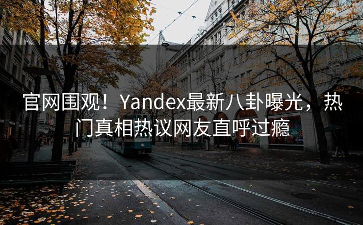 官网围观！Yandex最新八卦曝光，热门真相热议网友直呼过瘾