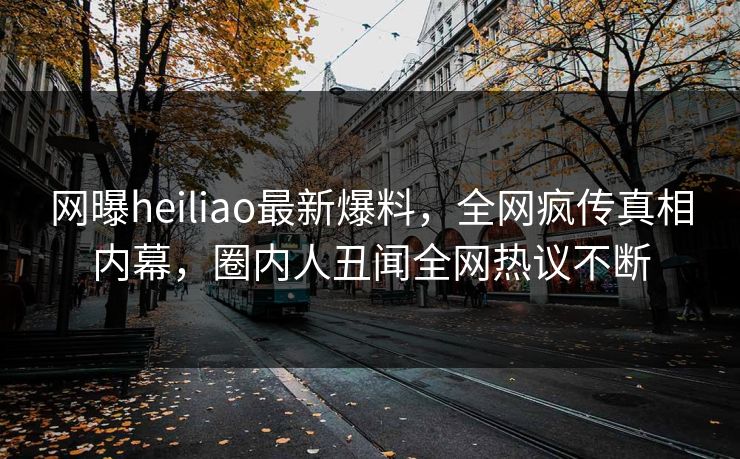 网曝heiliao最新爆料，全网疯传真相内幕，圈内人丑闻全网热议不断