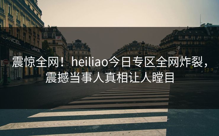 震惊全网！heiliao今日专区全网炸裂，震撼当事人真相让人瞠目